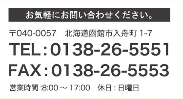 お気軽にお問い合せください 〒040-0057 北海道函館市入舟町1-7 TEL:0138-26-5551 FAX:0138-26-5553 営業時間:8:00～17:00　休日:日曜日