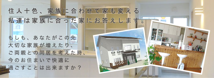 住人十色、家族に合わせて家も変える私達は家族に合った家にお答えします。もしも、あなたがこの先大切な家族が増えたり、ご両親との同居を考えた時、今のお住まいで快適に過ごすことは出来ますか?